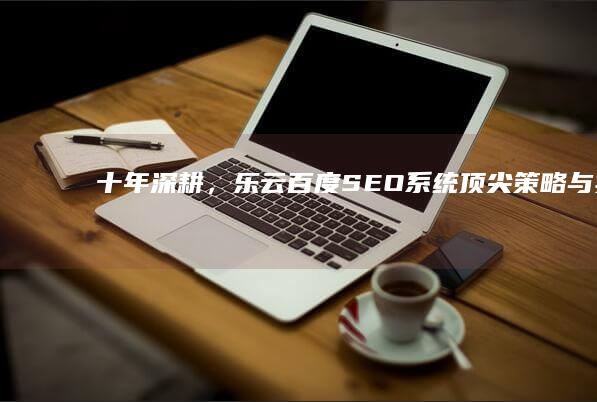 十年深耕，乐云百度SEO系统：顶尖策略与实战经验的完美结合